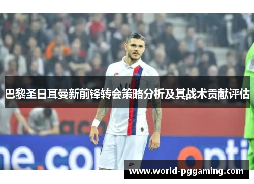 巴黎圣日耳曼新前锋转会策略分析及其战术贡献评估