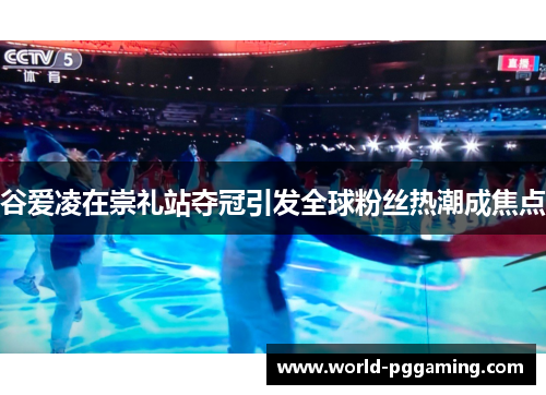谷爱凌在崇礼站夺冠引发全球粉丝热潮成焦点