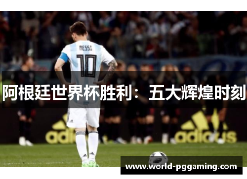 阿根廷世界杯胜利：五大辉煌时刻