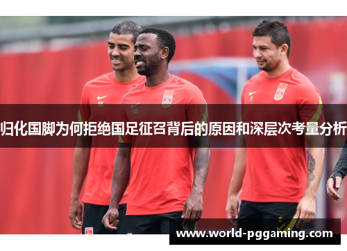 归化国脚为何拒绝国足征召背后的原因和深层次考量分析