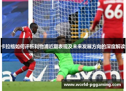 卡拉格如何评析利物浦近期表现及未来发展方向的深度解读