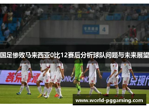国足惨败马来西亚0比12赛后分析球队问题与未来展望