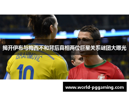 揭开伊布与梅西不和背后真相两位巨星关系谜团大曝光