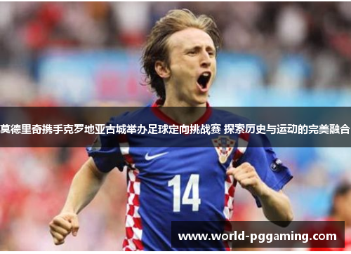莫德里奇携手克罗地亚古城举办足球定向挑战赛 探索历史与运动的完美融合 莫德里奇携手克罗地亚古城举办足球定向挑战赛 探索历史与运动的完美融合