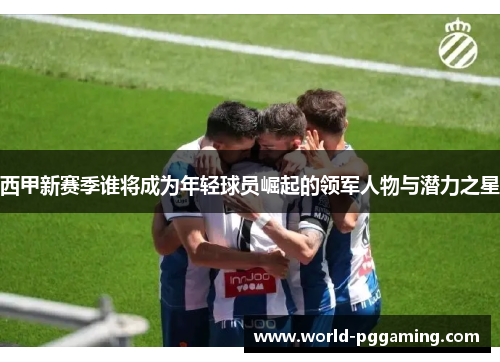 西甲新赛季谁将成为年轻球员崛起的领军人物与潜力之星