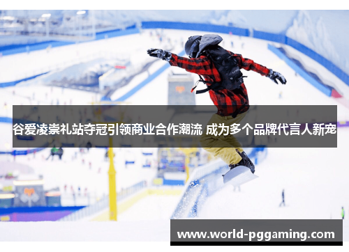 谷爱凌崇礼站夺冠引领商业合作潮流 成为多个品牌代言人新宠