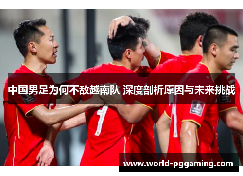 中国男足为何不敌越南队 深度剖析原因与未来挑战 中国男足为何不敌越南队 深度剖析原因与未来挑战