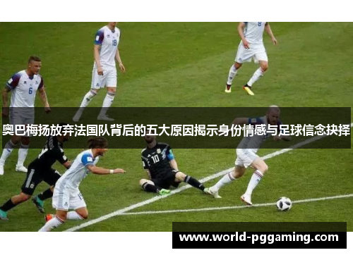 奥巴梅扬放弃法国队背后的五大原因揭示身份情感与足球信念抉择 奥巴梅扬放弃法国队背后的五大原因揭示身份情感与足球信念抉择