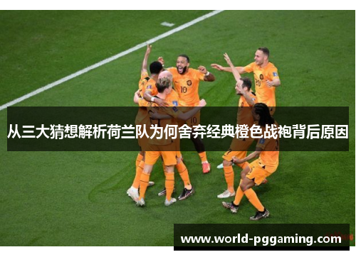 从三大猜想解析荷兰队为何舍弃经典橙色战袍背后原因 从三大猜想解析荷兰队为何舍弃经典橙色战袍背后原因