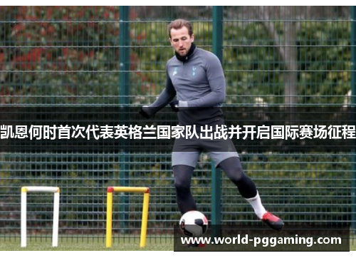 凯恩何时首次代表英格兰国家队出战并开启国际赛场征程