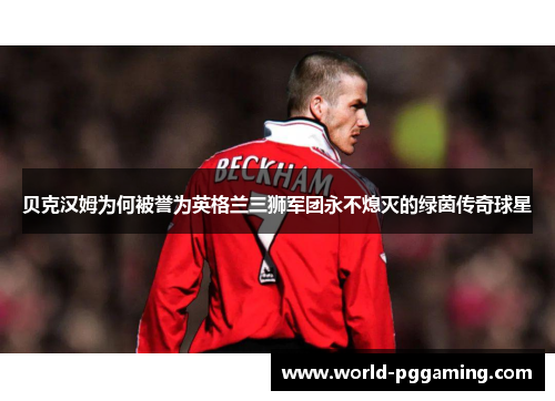 贝克汉姆为何被誉为英格兰三狮军团永不熄灭的绿茵传奇球星 贝克汉姆为何被誉为英格兰三狮军团永不熄灭的绿茵传奇球星