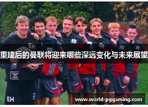 重建后的曼联将迎来哪些深远变化与未来展望