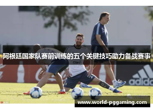 阿根廷国家队赛前训练的五个关键技巧助力备战赛事