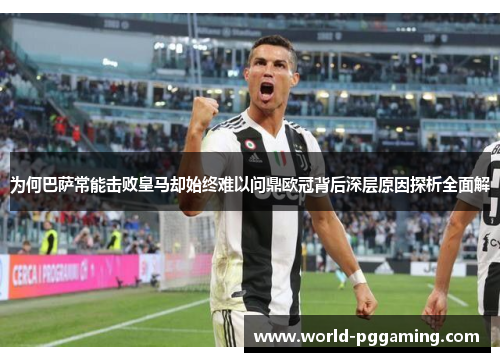 为何巴萨常能击败皇马却始终难以问鼎欧冠背后深层原因探析全面解 为何巴萨常能击败皇马却始终难以问鼎欧冠背后深层原因探析全面解