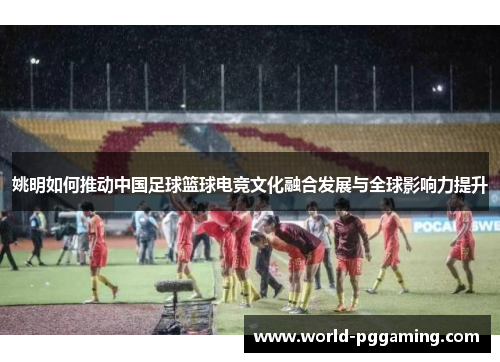 姚明如何推动中国足球篮球电竞文化融合发展与全球影响力提升