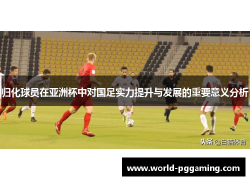 归化球员在亚洲杯中对国足实力提升与发展的重要意义分析