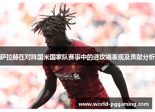 萨拉赫在对阵国米国家队赛事中的进攻端表现及贡献分析