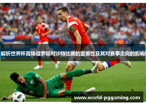 解析世界杯首场俄罗斯对沙特比赛的重要性及其对赛事走向的影响 解析世界杯首场俄罗斯对沙特比赛的重要性及其对赛事走向的影响