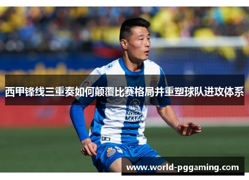 西甲锋线三重奏如何颠覆比赛格局并重塑球队进攻体系