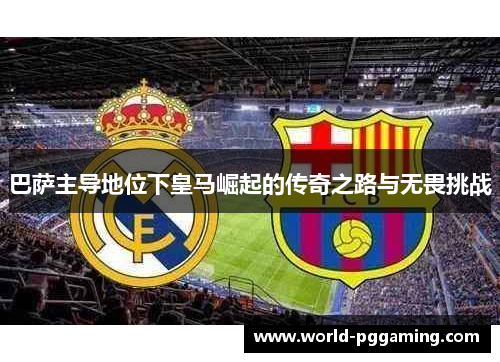 巴萨主导地位下皇马崛起的传奇之路与无畏挑战 巴萨主导地位下皇马崛起的传奇之路与无畏挑战